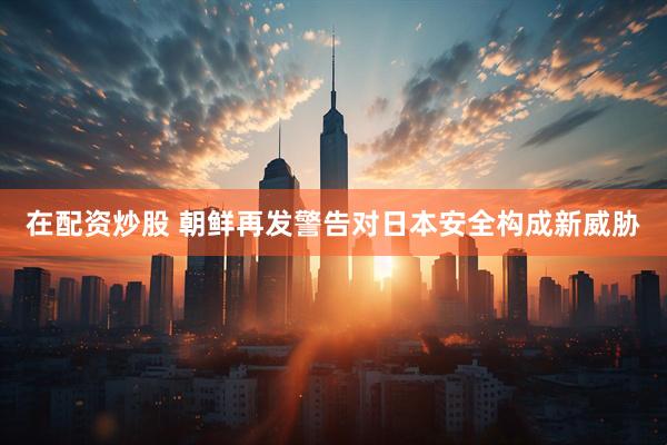 在配资炒股 朝鲜再发警告对日本安全构成新威胁