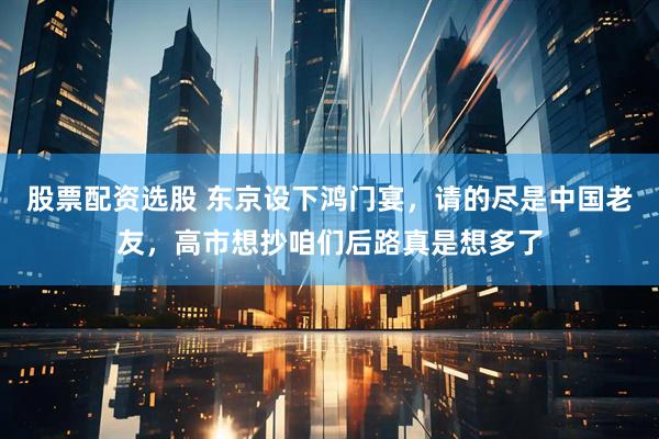 股票配资选股 东京设下鸿门宴，请的尽是中国老友，高市想抄咱们后路真是想多了