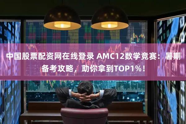 中国股票配资网在线登录 AMC12数学竞赛：暑期备考攻略，助你拿到TOP1%！