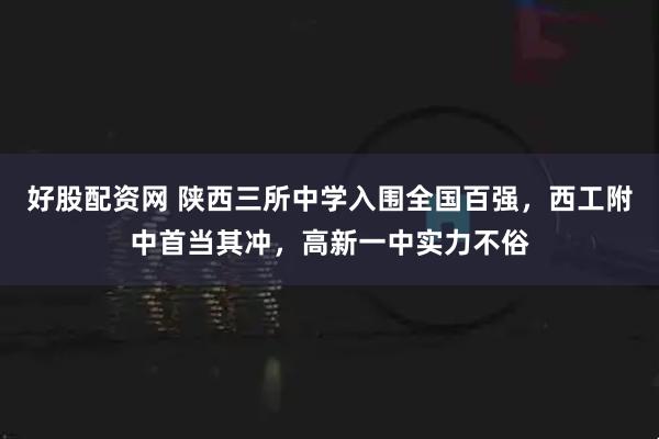 好股配资网 陕西三所中学入围全国百强，西工附中首当其冲，高新一中实力不俗