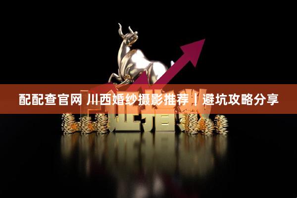 配配查官网 川西婚纱摄影推荐｜避坑攻略分享